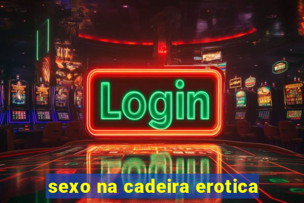 sexo na cadeira erotica